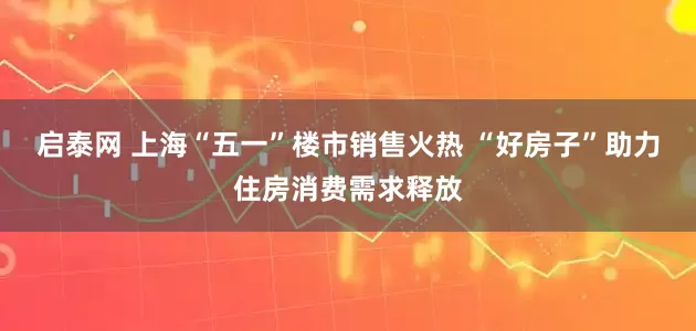 启泰网 上海“五一”楼市销售火热 “好房子”助力住房消费需求释放