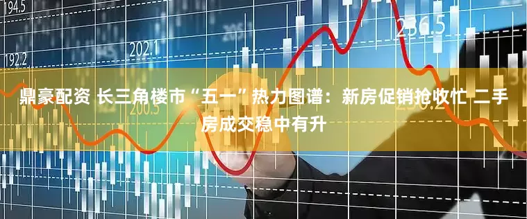 鼎豪配资 长三角楼市“五一”热力图谱：新房促销抢收忙 二手房成交稳中有升