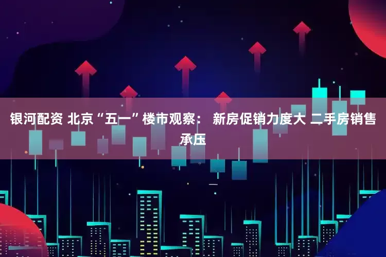 银河配资 北京“五一”楼市观察： 新房促销力度大 二手房销售承压