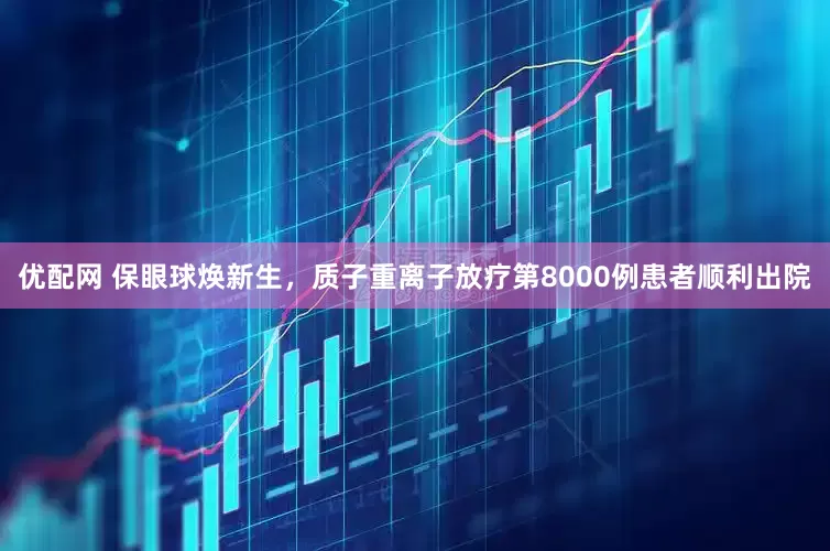 优配网 保眼球焕新生，质子重离子放疗第8000例患者顺利出院