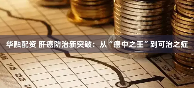 华融配资 肝癌防治新突破：从“癌中之王”到可治之症