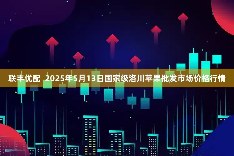 联丰优配  2025年5月13日国家级洛川苹果批发市场价格行情