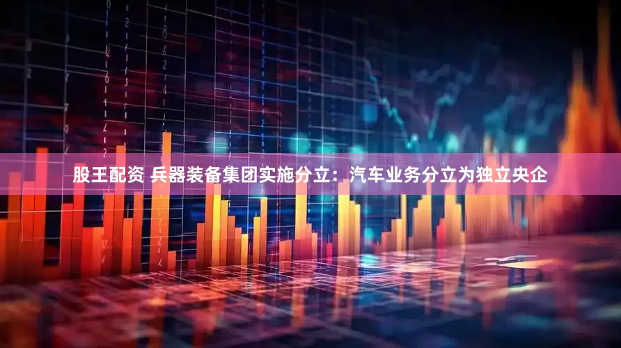 股王配资 兵器装备集团实施分立：汽车业务分立为独立央企