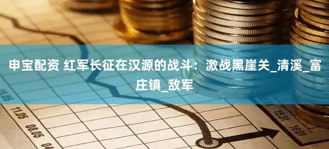 申宝配资 红军长征在汉源的战斗：激战黑崖关_清溪_富庄镇_敌军