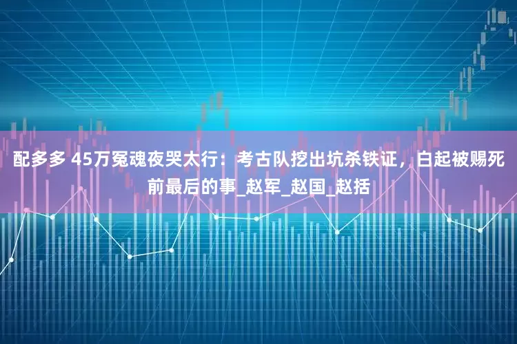 配多多 45万冤魂夜哭太行：考古队挖出坑杀铁证，白起被赐死前最后的事_赵军_赵国_赵括