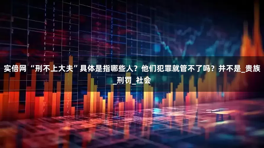 实倍网 “刑不上大夫”具体是指哪些人？他们犯罪就管不了吗？并不是_贵族_刑罚_社会
