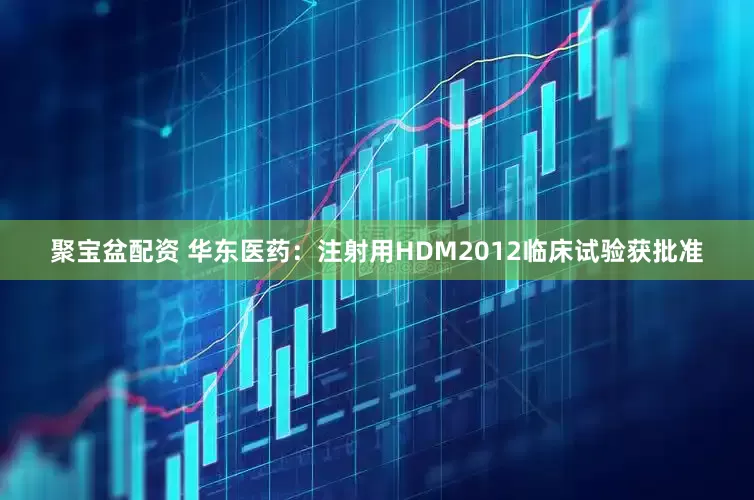 聚宝盆配资 华东医药：注射用HDM2012临床试验获批准