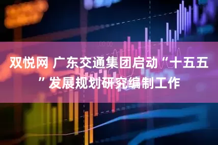 双悦网 广东交通集团启动“十五五”发展规划研究编制工作