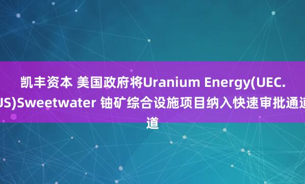 凯丰资本 美国政府将Uranium Energy(UEC.US)Sweetwater 铀矿综合设施项目纳入快速审批通道