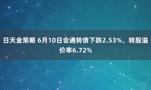 日天金策略 6月10日会通转债下跌2.53%，转股溢价率6.72%