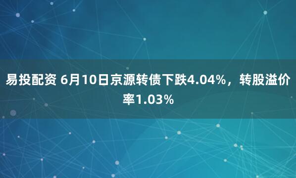 易投配资 6月10日京源转债下跌4.04%，转股溢价率1.03%