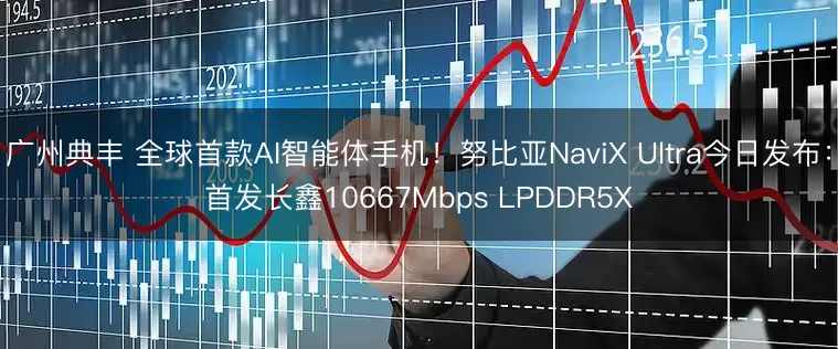 广州典丰 全球首款AI智能体手机!努比亚NaviX Ultra今日发布:首发长鑫10667Mbps LPDDR5X